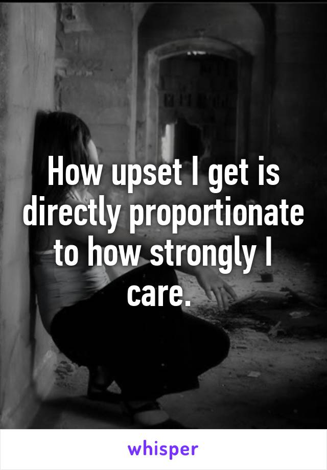 How upset I get is directly proportionate to how strongly I care. 