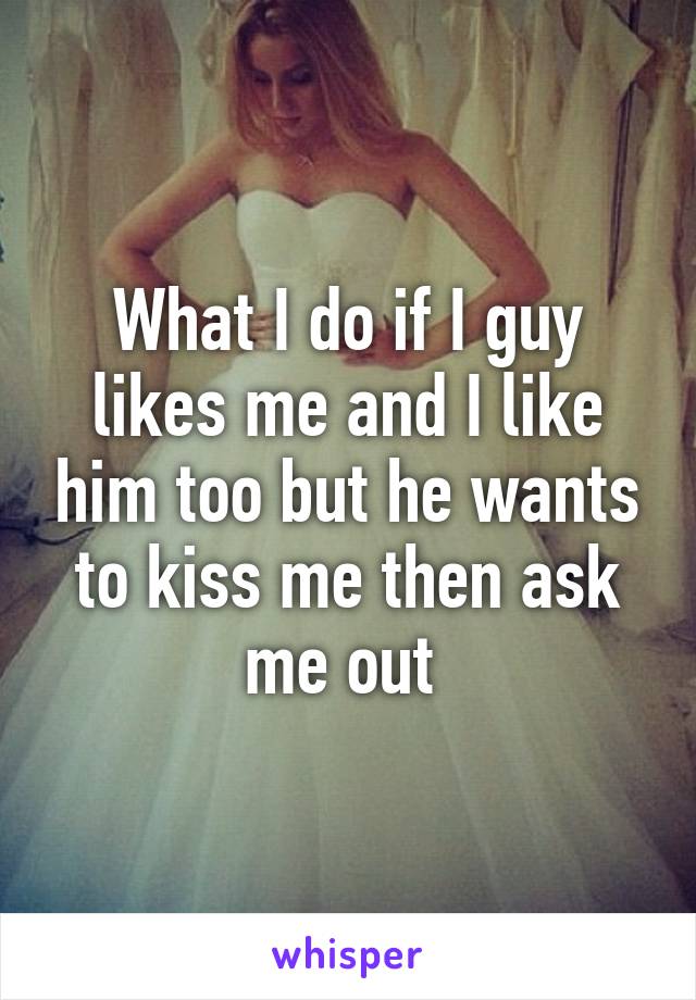 What I do if I guy likes me and I like him too but he wants to kiss me then ask me out 