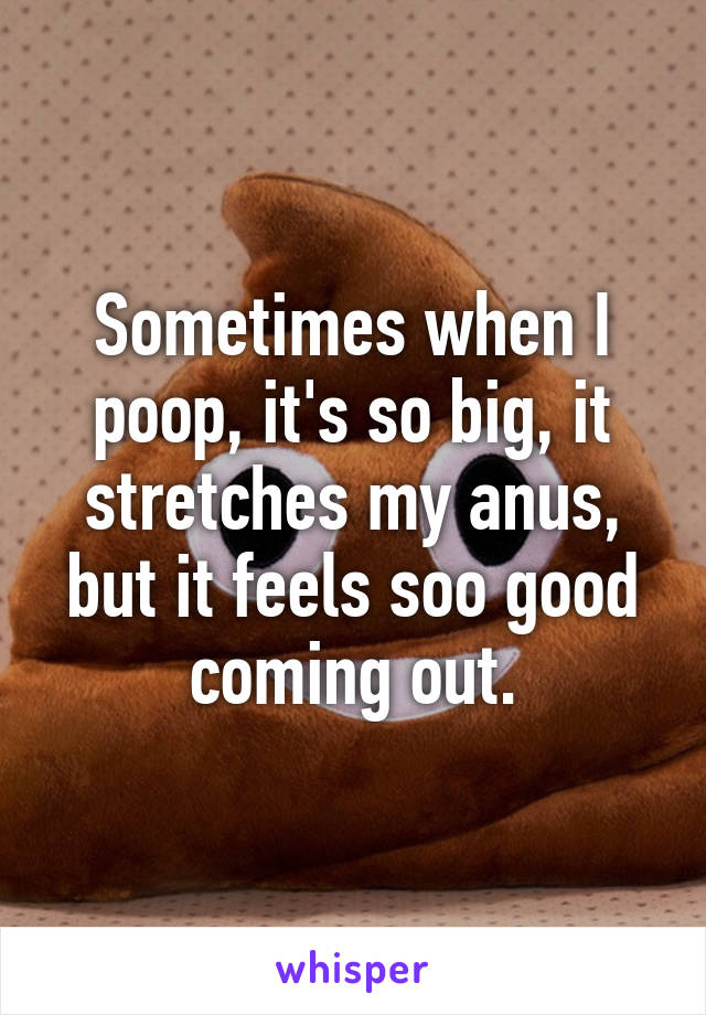 Sometimes when I poop, it's so big, it stretches my anus, but it feels soo good coming out.