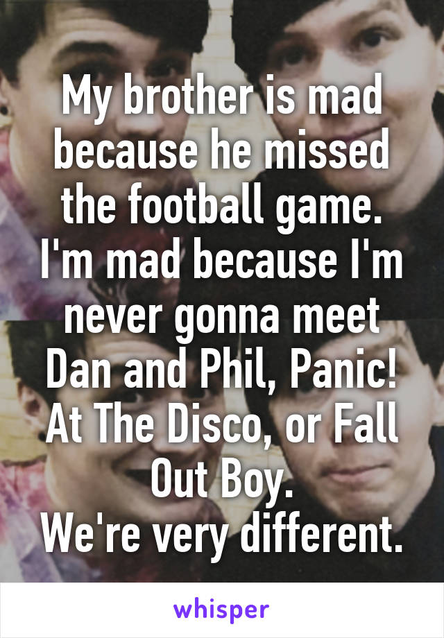 My brother is mad because he missed the football game.
I'm mad because I'm never gonna meet Dan and Phil, Panic! At The Disco, or Fall Out Boy.
We're very different.