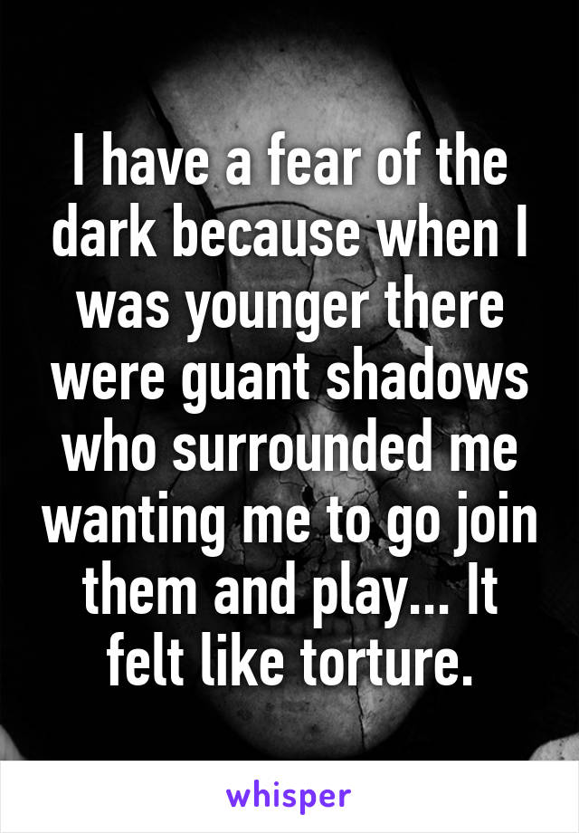 I have a fear of the dark because when I was younger there were guant shadows who surrounded me wanting me to go join them and play... It felt like torture.