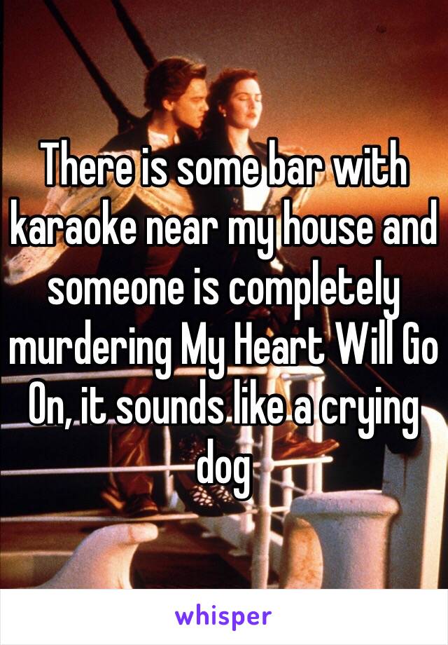 There is some bar with karaoke near my house and someone is completely murdering My Heart Will Go On, it sounds like a crying dog 