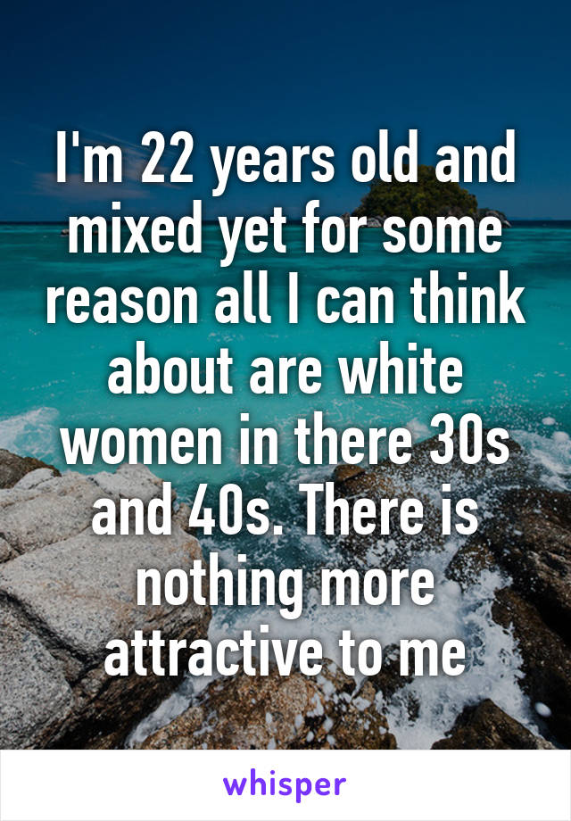 I'm 22 years old and mixed yet for some reason all I can think about are white women in there 30s and 40s. There is nothing more attractive to me