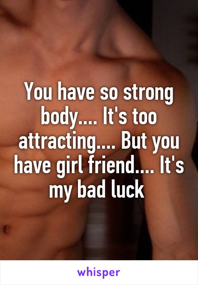 You have so strong body.... It's too attracting.... But you have girl friend.... It's my bad luck 