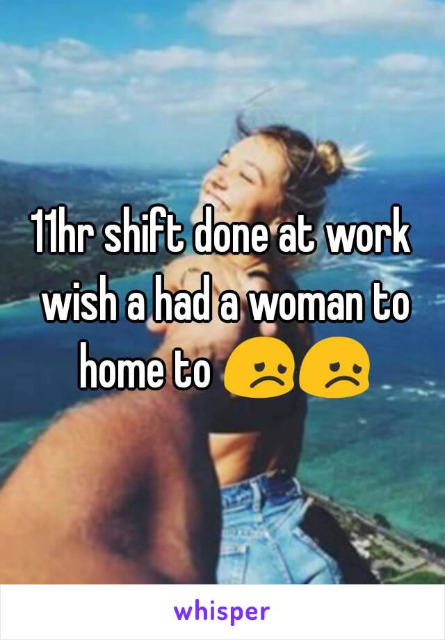 11hr shift done at work wish a had a woman to home to 😞😞