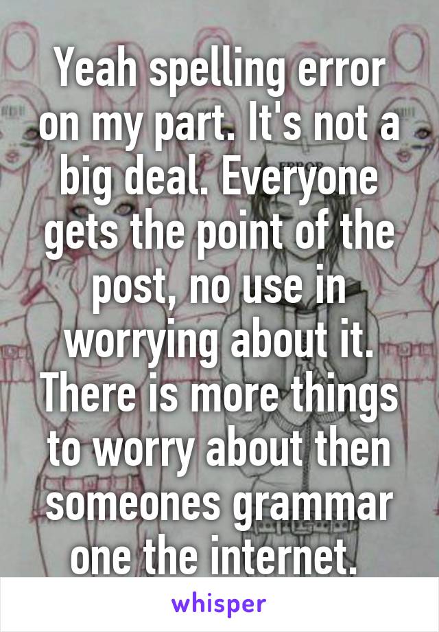 Yeah spelling error on my part. It's not a big deal. Everyone gets the point of the post, no use in worrying about it. There is more things to worry about then someones grammar one the internet. 