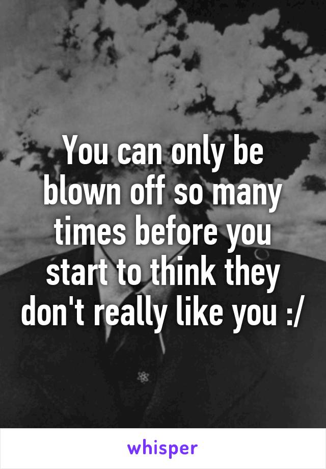 You can only be blown off so many times before you start to think they don't really like you :/