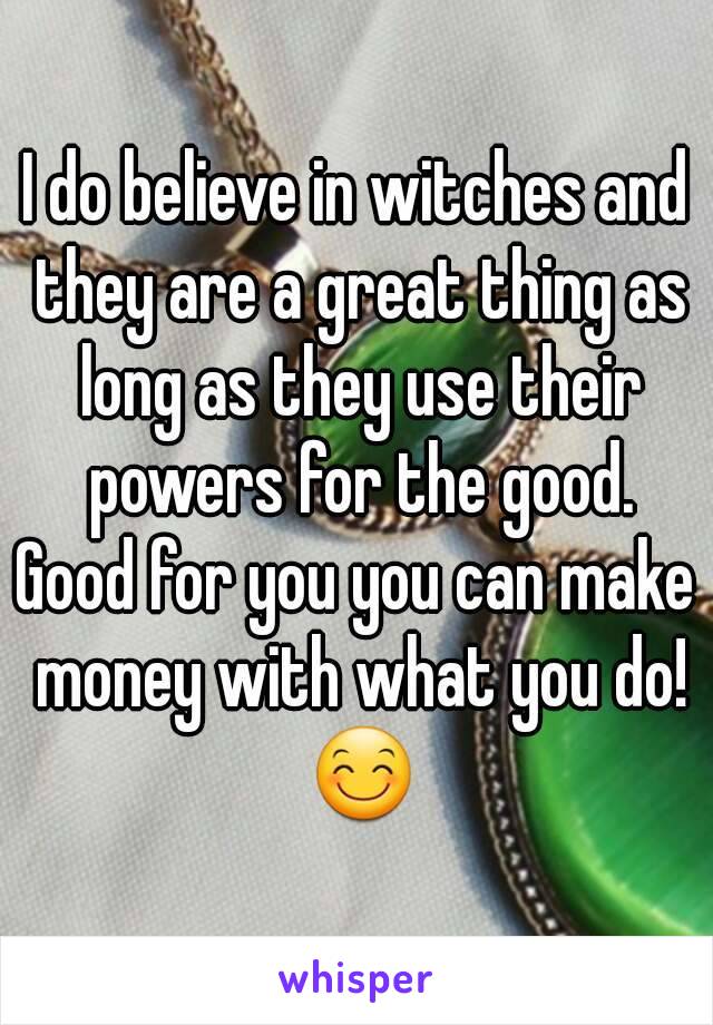 I do believe in witches and they are a great thing as long as they use their powers for the good.
Good for you you can make money with what you do! 😊