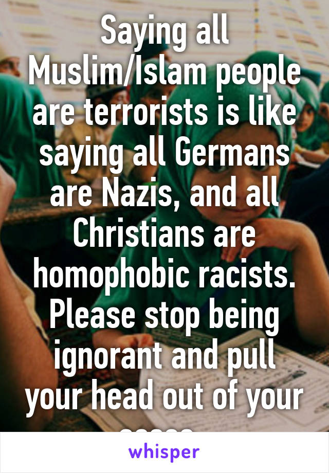 Saying all Muslim/Islam people are terrorists is like saying all Germans are Nazis, and all Christians are homophobic racists. Please stop being ignorant and pull your head out of your asses. 