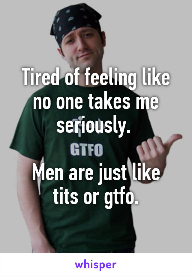 Tired of feeling like no one takes me seriously. 

Men are just like tits or gtfo.