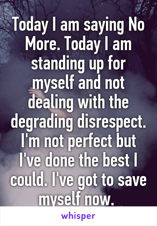 Today I am saying No More. Today I am standing up for myself and not dealing with the degrading disrespect. I'm not perfect but I've done the best I could. I've got to save myself now. 