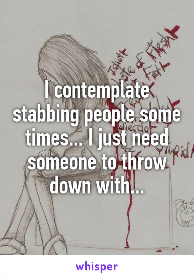 I contemplate stabbing people some times... I just need someone to throw down with...