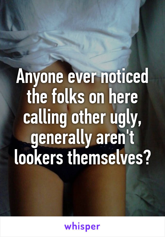 Anyone ever noticed the folks on here calling other ugly, generally aren't lookers themselves?