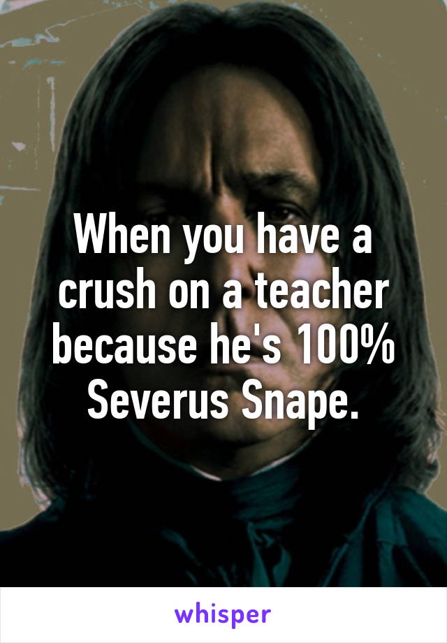 When you have a crush on a teacher because he's 100% Severus Snape.