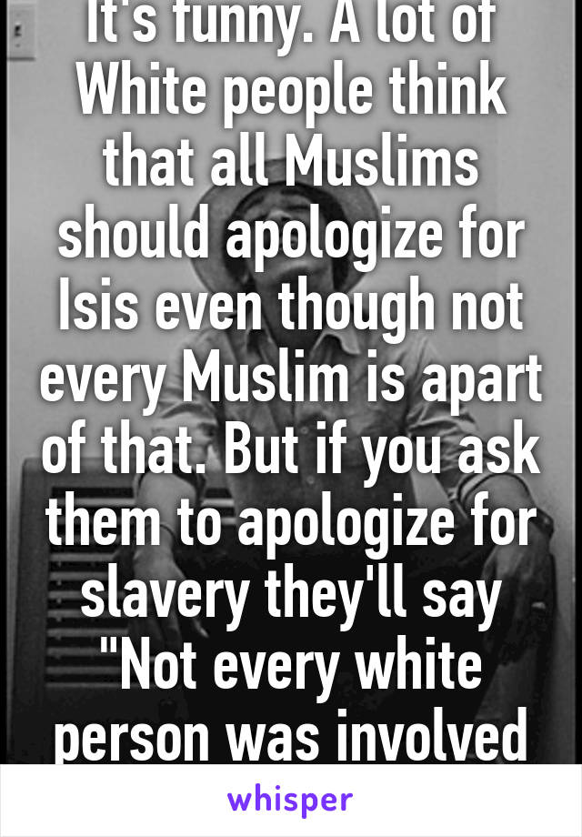 It's funny. A lot of White people think that all Muslims should apologize for Isis even though not every Muslim is apart of that. But if you ask them to apologize for slavery they'll say "Not every white person was involved with slavery"