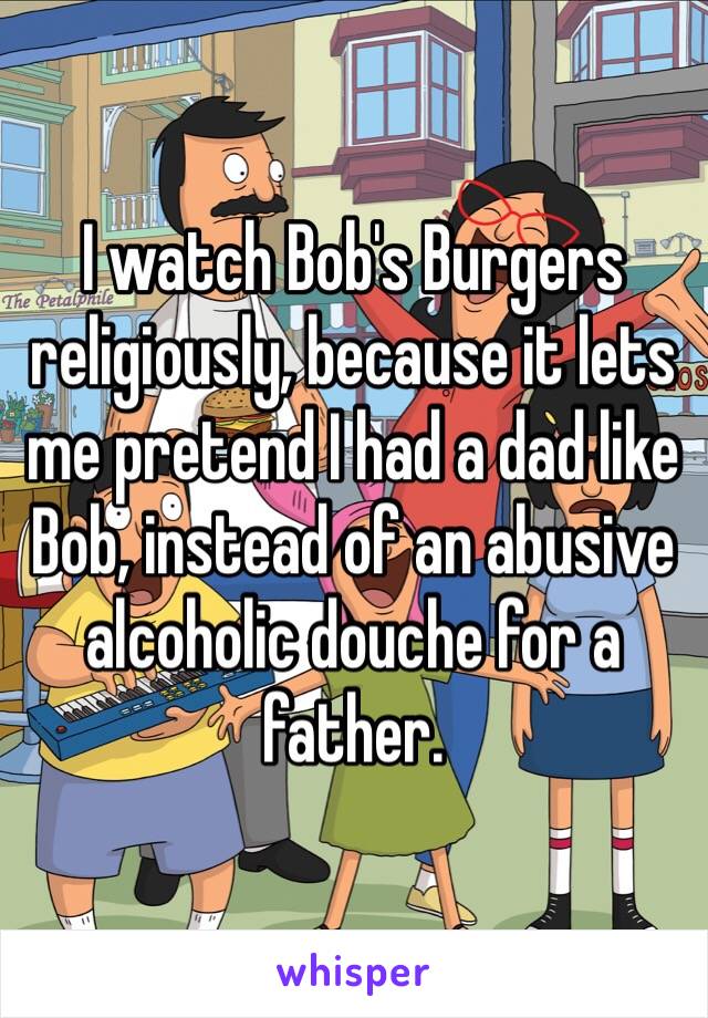 I watch Bob's Burgers religiously, because it lets me pretend I had a dad like Bob, instead of an abusive alcoholic douche for a father.