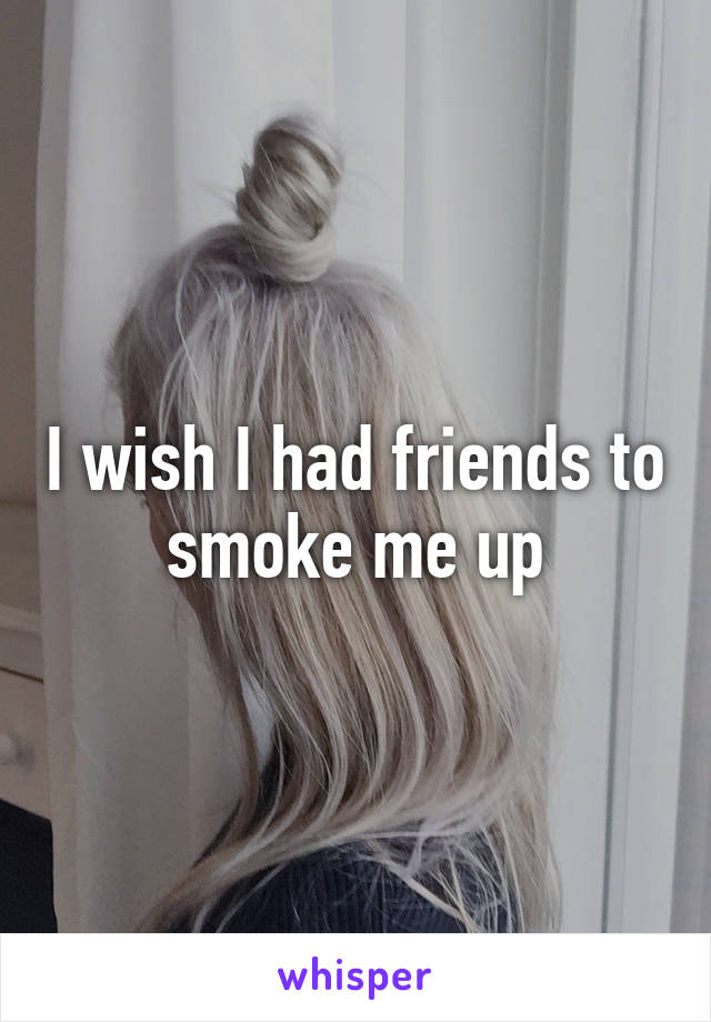 I wish I had friends to smoke me up