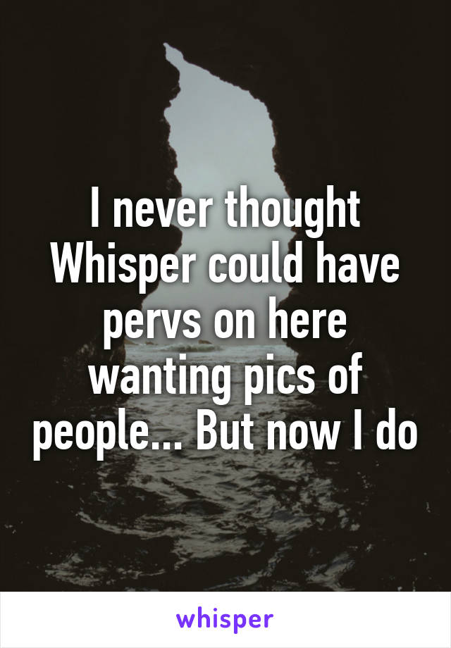 I never thought Whisper could have pervs on here wanting pics of people... But now I do