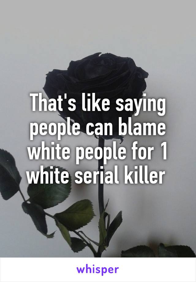 That's like saying people can blame white people for 1 white serial killer 