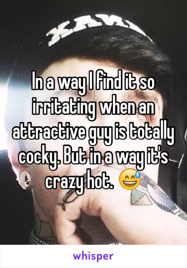 In a way I find it so irritating when an attractive guy is totally cocky. But in a way it's crazy hot. 😅