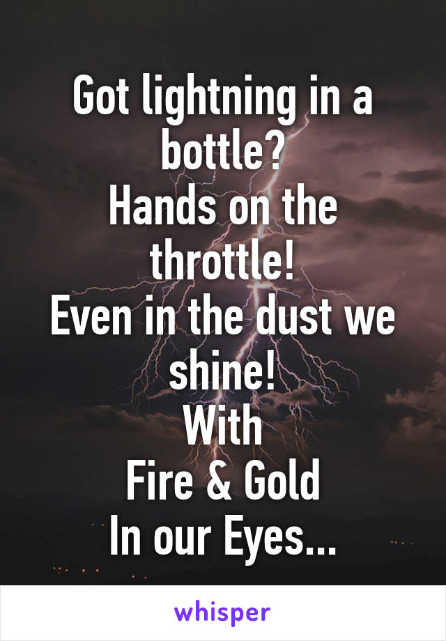 Got lightning in a bottle?
Hands on the throttle!
Even in the dust we shine!
With
Fire & Gold
In our Eyes...