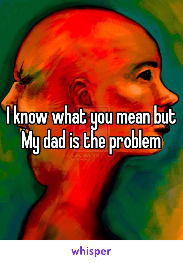 I know what you mean but 
My dad is the problem 