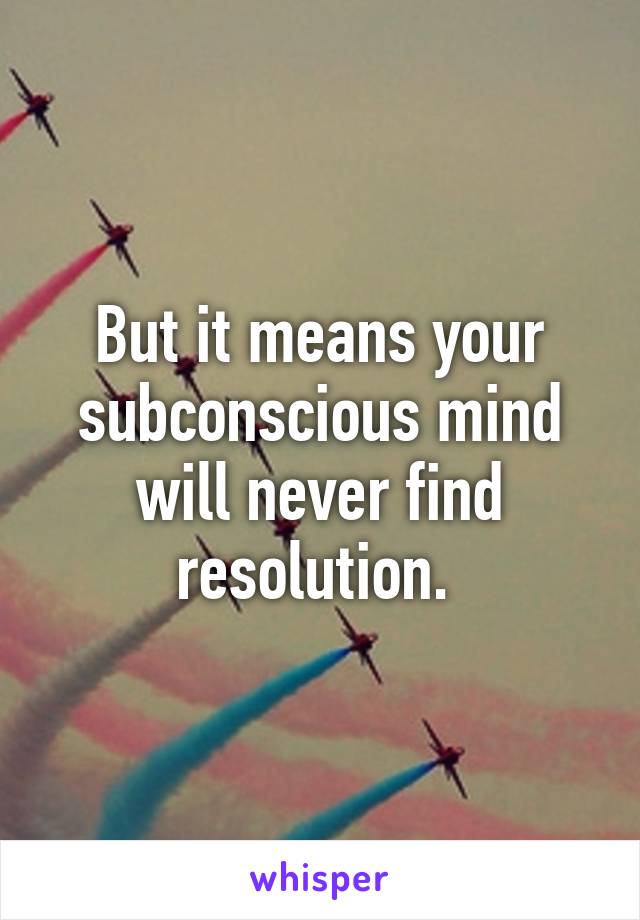 But it means your subconscious mind will never find resolution. 