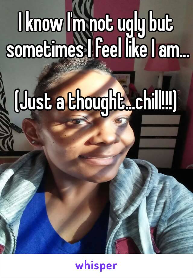 I know I'm not ugly but sometimes I feel like I am... 
(Just a thought...chill!!!)