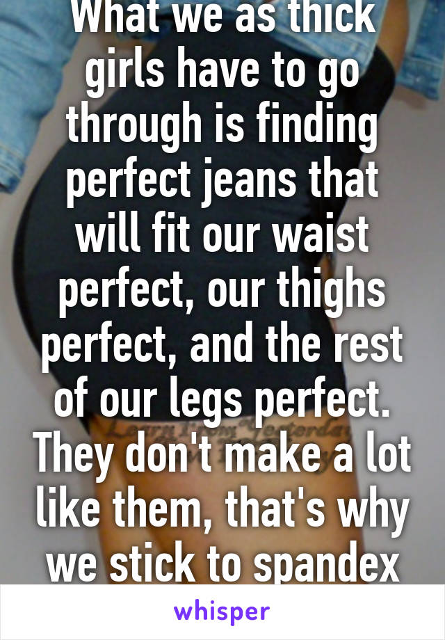 What we as thick girls have to go through is finding perfect jeans that will fit our waist perfect, our thighs perfect, and the rest of our legs perfect. They don't make a lot like them, that's why we stick to spandex or yoga pants.