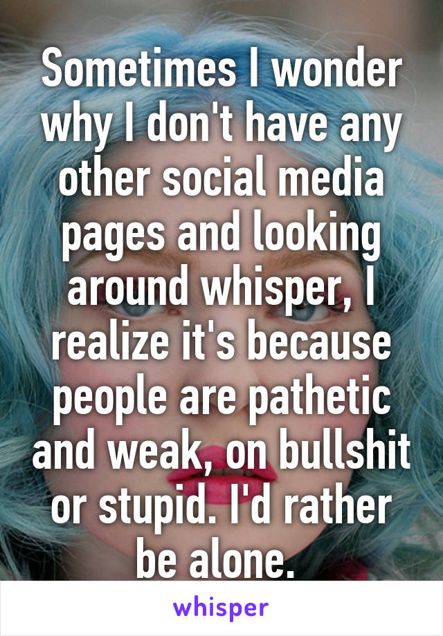 Sometimes I wonder why I don't have any other social media pages and looking around whisper, I realize it's because people are pathetic and weak, on bullshit or stupid. I'd rather be alone. 