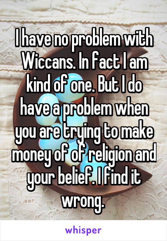 I have no problem with Wiccans. In fact I am kind of one. But I do have a problem when you are trying to make money of of religion and your belief. I find it wrong. 