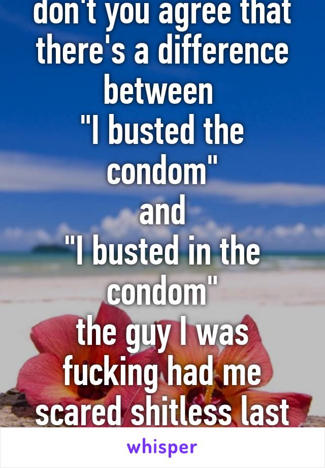 don't you agree that there's a difference between 
"I busted the condom"
and
"I busted in the condom"
the guy I was fucking had me scared shitless last night