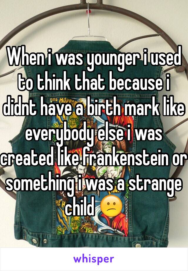 When i was younger i used to think that because i didnt have a birth mark like everybody else i was created like frankenstein or something i was a strange child 😕 