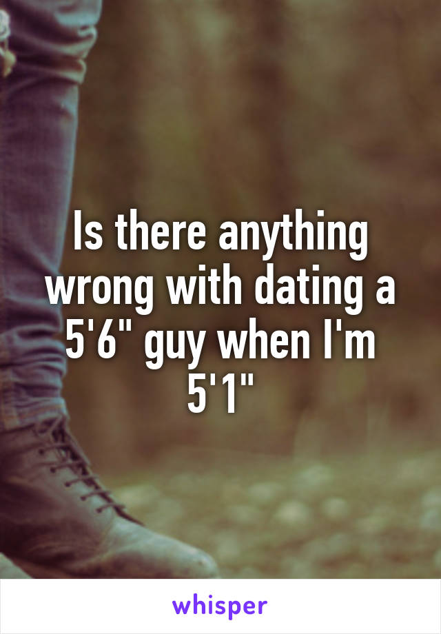 Is there anything wrong with dating a 5'6" guy when I'm 5'1"