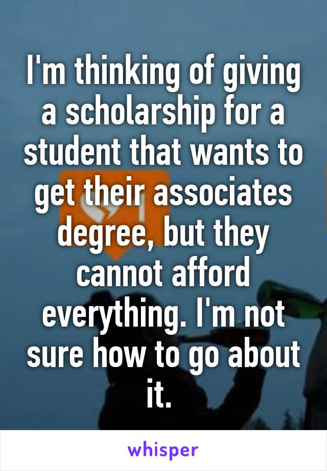 I'm thinking of giving a scholarship for a student that wants to get their associates degree, but they cannot afford everything. I'm not sure how to go about it. 