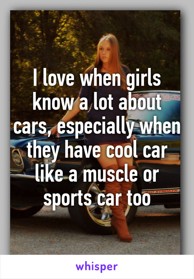 I love when girls know a lot about cars, especially when they have cool car like a muscle or sports car too