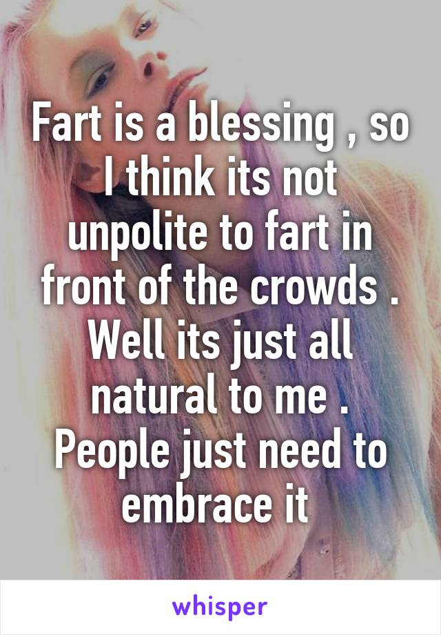 Fart is a blessing , so I think its not unpolite to fart in front of the crowds . Well its just all natural to me . People just need to embrace it 