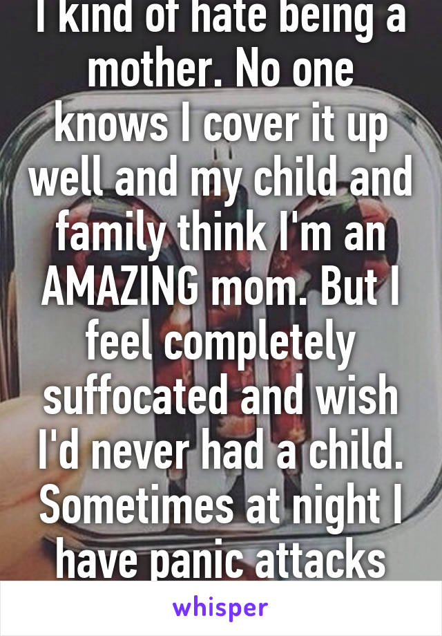 I kind of hate being a mother. No one knows I cover it up well and my child and family think I'm an AMAZING mom. But I feel completely suffocated and wish I'd never had a child. Sometimes at night I have panic attacks about it