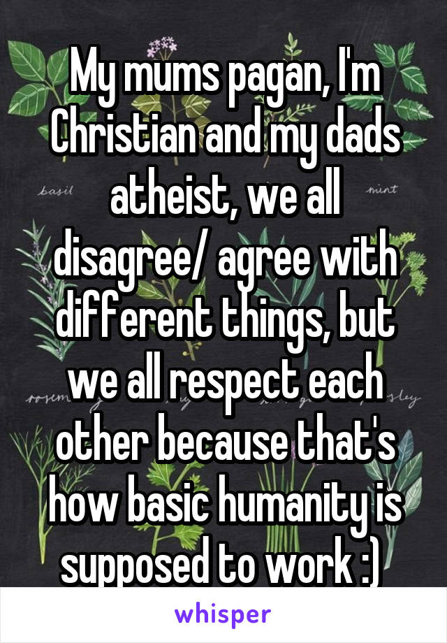 My mums pagan, I'm Christian and my dads atheist, we all disagree/ agree with different things, but we all respect each other because that's how basic humanity is supposed to work :) 