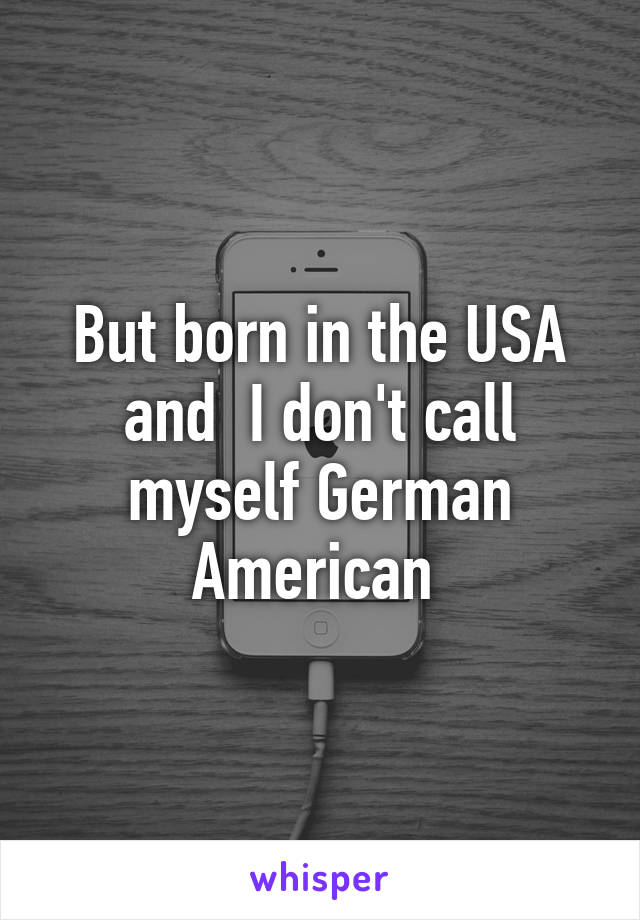 But born in the USA and  I don't call myself German American 