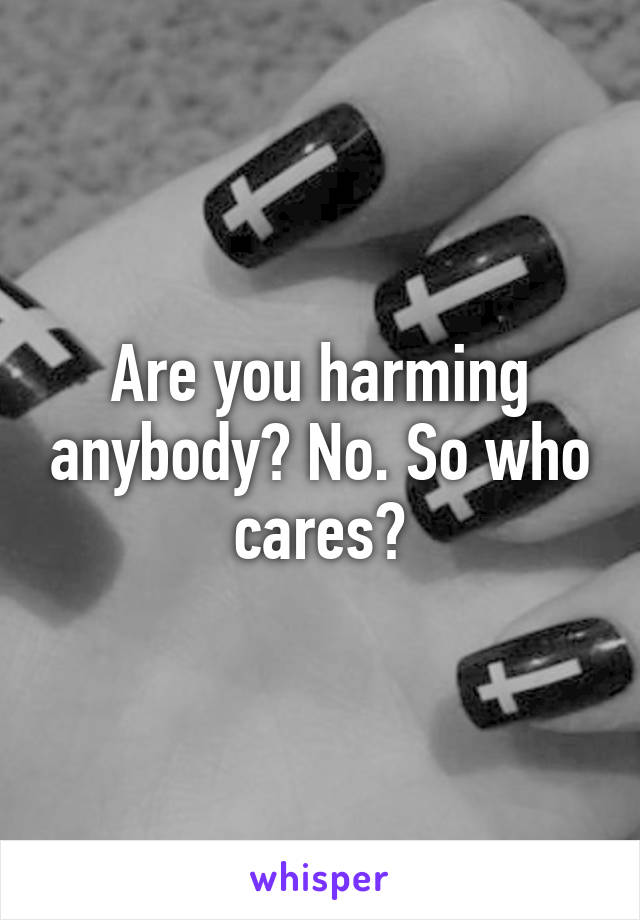 Are you harming anybody? No. So who cares?