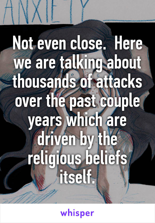 Not even close.  Here we are talking about thousands of attacks over the past couple years which are driven by the religious beliefs itself.