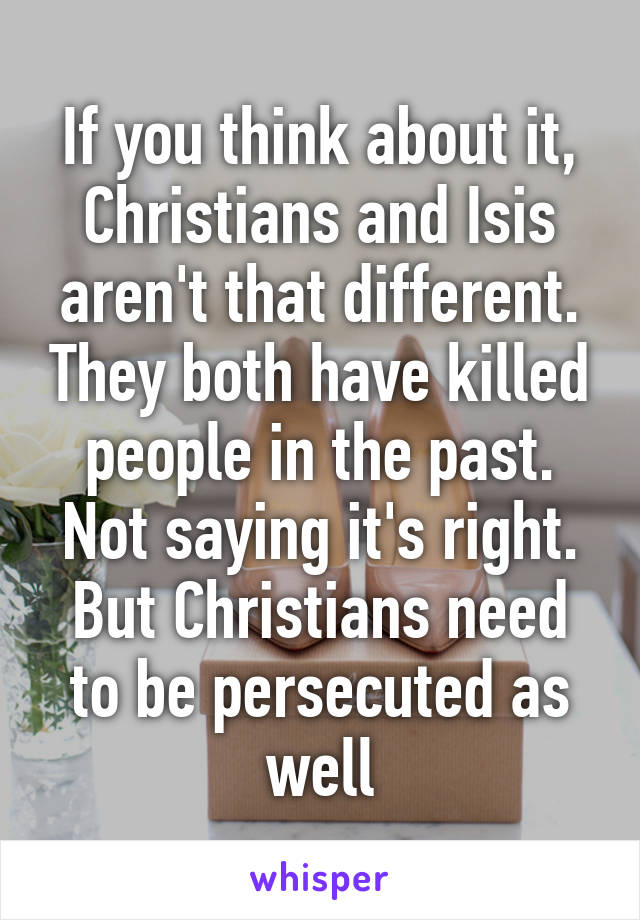 If you think about it, Christians and Isis aren't that different. They both have killed people in the past. Not saying it's right. But Christians need to be persecuted as well