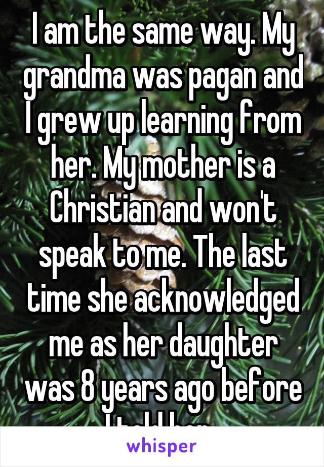 I am the same way. My grandma was pagan and I grew up learning from her. My mother is a Christian and won't speak to me. The last time she acknowledged me as her daughter was 8 years ago before I told her. 