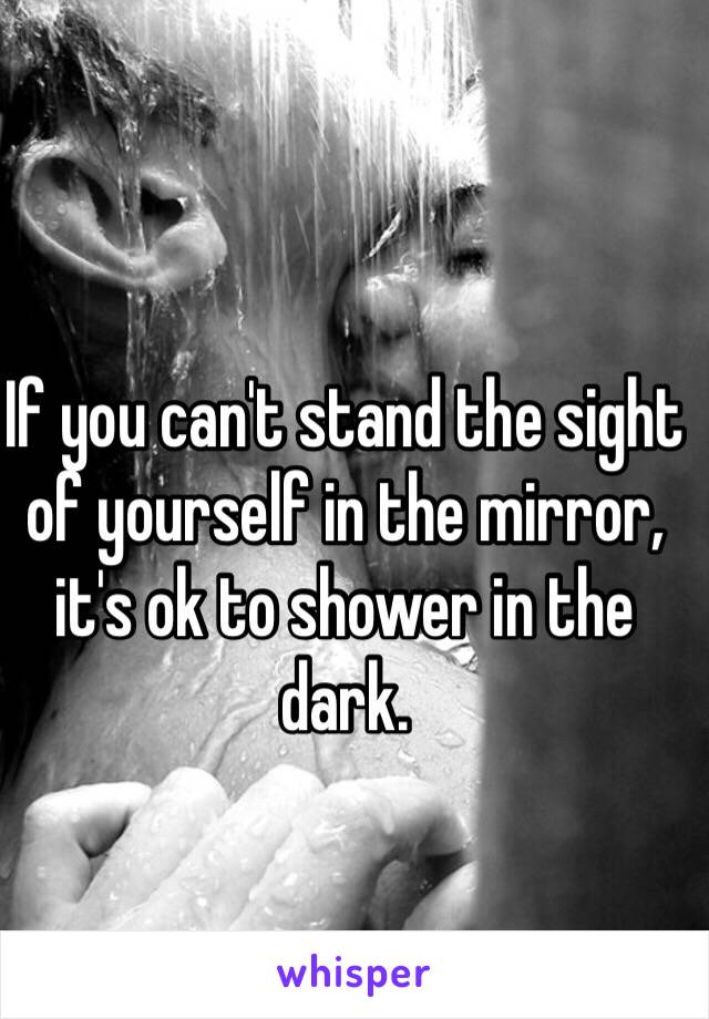 If you can't stand the sight of yourself in the mirror, it's ok to shower in the dark.