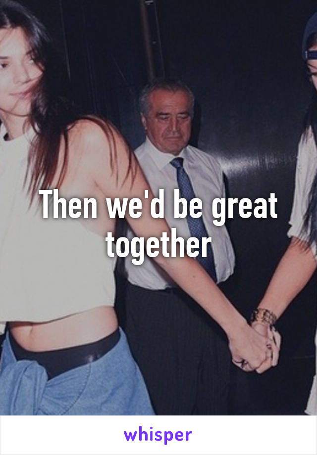 Then we'd be great together