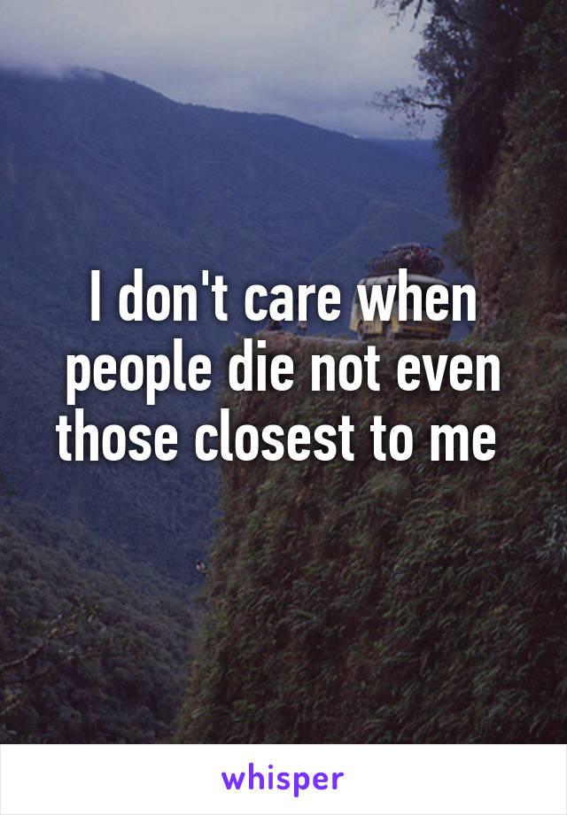 I don't care when people die not even those closest to me 
