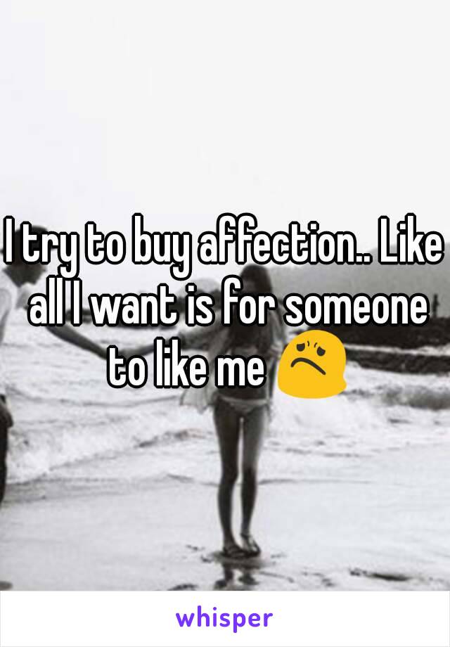 I try to buy affection.. Like all I want is for someone to like me 😟