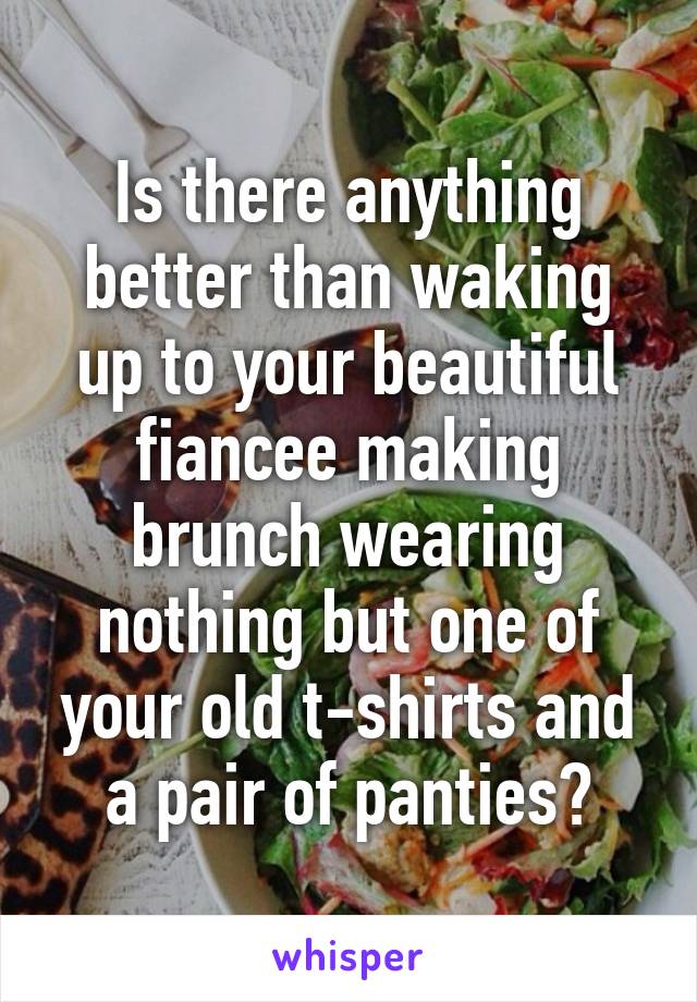 Is there anything better than waking up to your beautiful fiancee making brunch wearing nothing but one of your old t-shirts and a pair of panties?