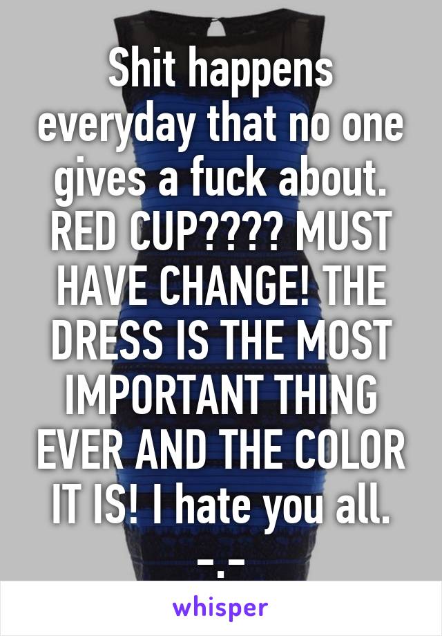 Shit happens everyday that no one gives a fuck about. RED CUP???? MUST HAVE CHANGE! THE DRESS IS THE MOST IMPORTANT THING EVER AND THE COLOR IT IS! I hate you all. -.-